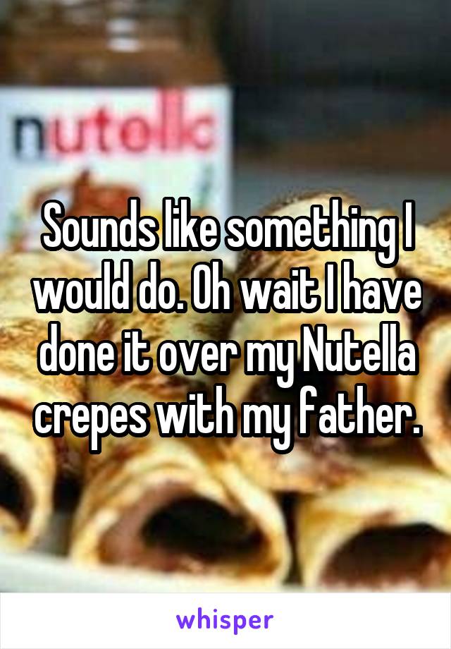 Sounds like something I would do. Oh wait I have done it over my Nutella crepes with my father.