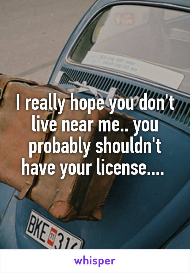 I really hope you don't live near me.. you probably shouldn't have your license.... 