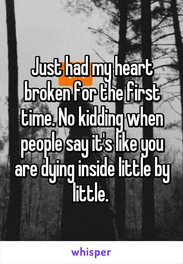 Just had my heart broken for the first time. No kidding when people say it's like you are dying inside little by little. 