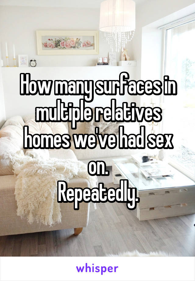 How many surfaces in multiple relatives homes we've had sex on.
Repeatedly.