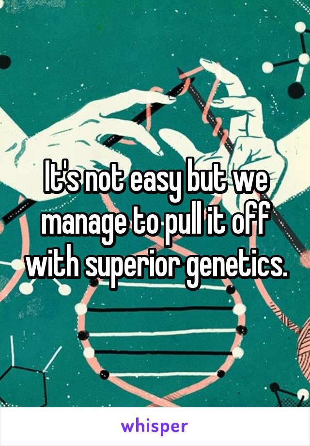 It's not easy but we manage to pull it off with superior genetics.