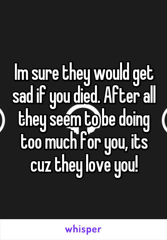 Im sure they would get sad if you died. After all they seem to be doing too much for you, its cuz they love you!