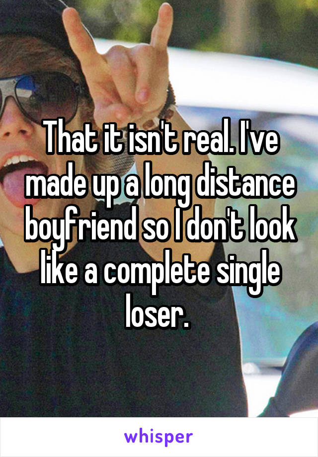That it isn't real. I've made up a long distance boyfriend so I don't look like a complete single loser. 