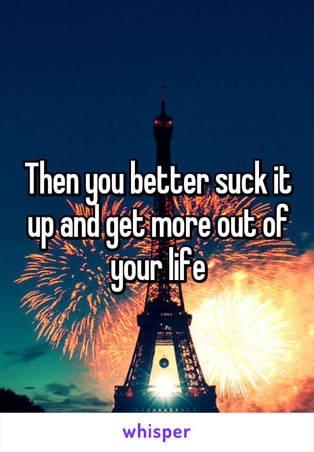 Then you better suck it up and get more out of your life