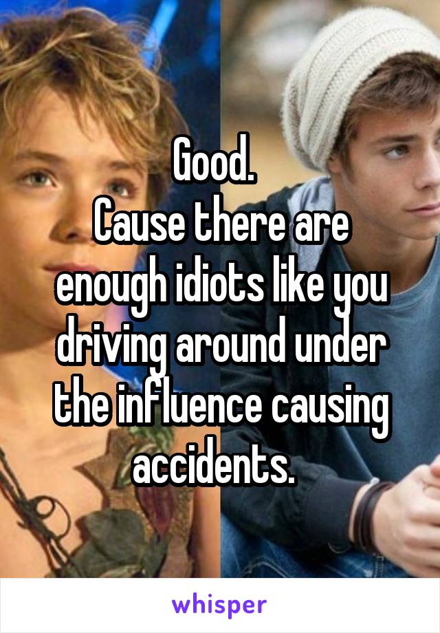 Good.  
Cause there are enough idiots like you driving around under the influence causing accidents.  