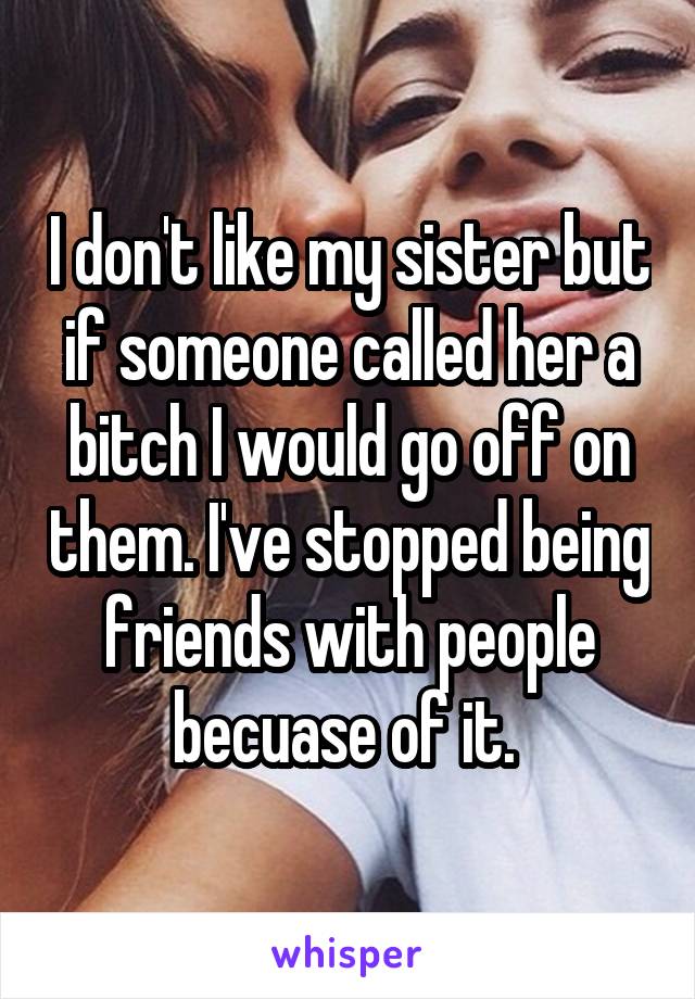I don't like my sister but if someone called her a bitch I would go off on them. I've stopped being friends with people becuase of it. 