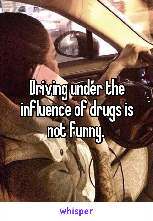 Driving under the influence of drugs is not funny. 
