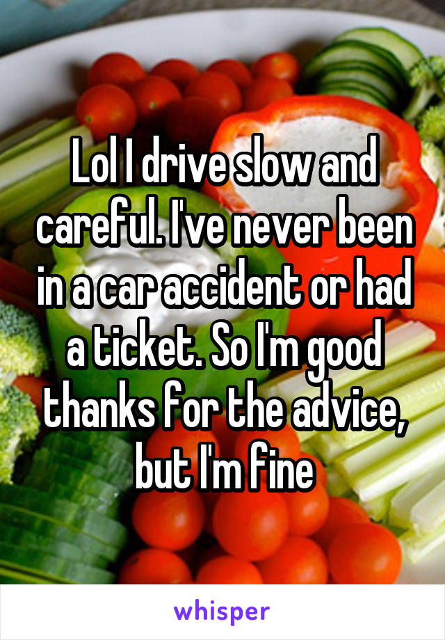 Lol I drive slow and careful. I've never been in a car accident or had a ticket. So I'm good thanks for the advice, but I'm fine