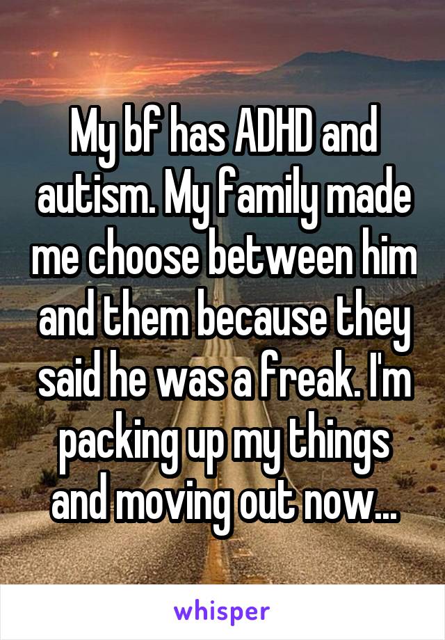 My bf has ADHD and autism. My family made me choose between him and them because they said he was a freak. I'm packing up my things and moving out now...