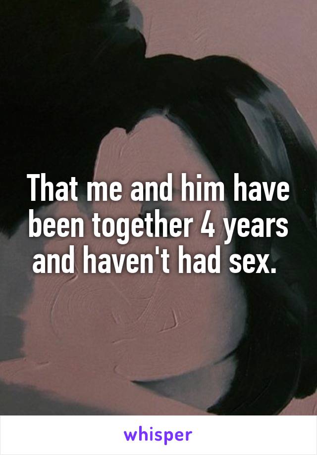 That me and him have been together 4 years and haven't had sex. 