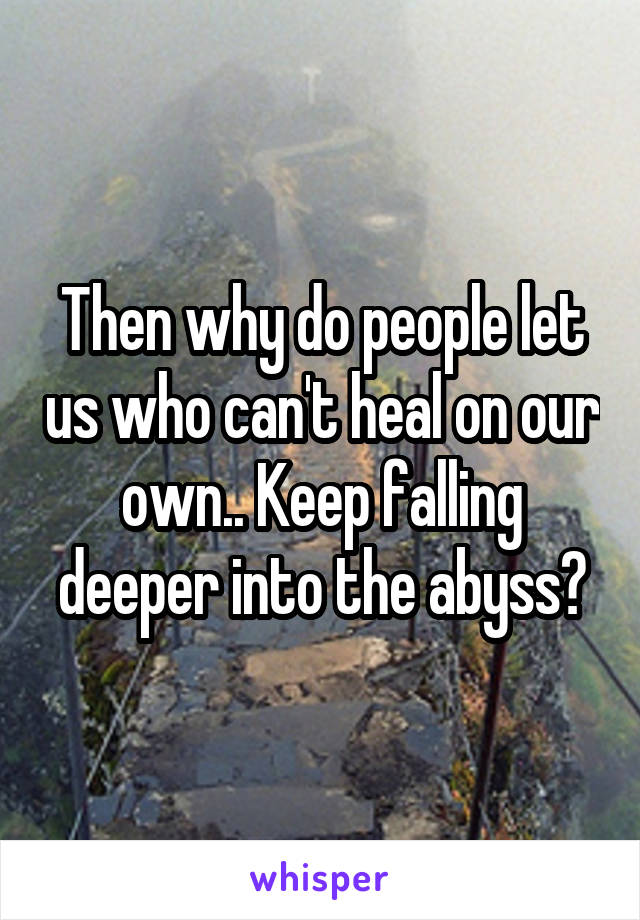 Then why do people let us who can't heal on our own.. Keep falling deeper into the abyss?