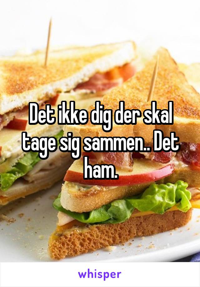 Det ikke dig der skal tage sig sammen.. Det ham.