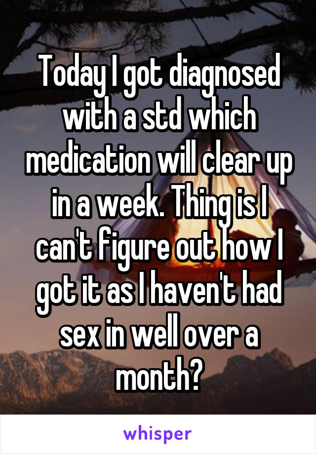 Today I got diagnosed with a std which medication will clear up in a week. Thing is I can't figure out how I got it as I haven't had sex in well over a month?