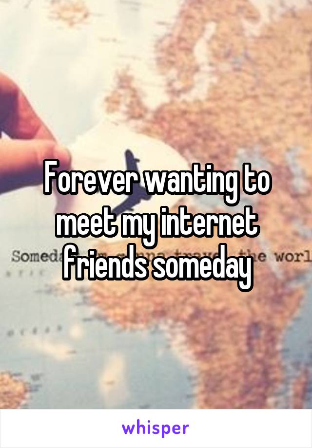 Forever wanting to meet my internet friends someday