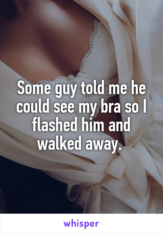Some guy told me he could see my bra so I flashed him and walked away. 