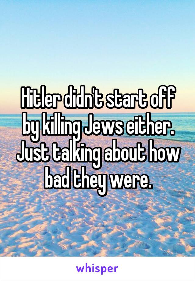 Hitler didn't start off by killing Jews either. Just talking about how bad they were.