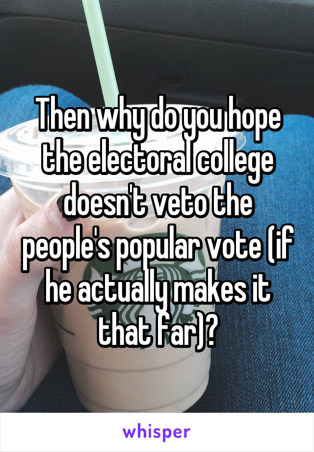 Then why do you hope the electoral college doesn't veto the people's popular vote (if he actually makes it that far)?