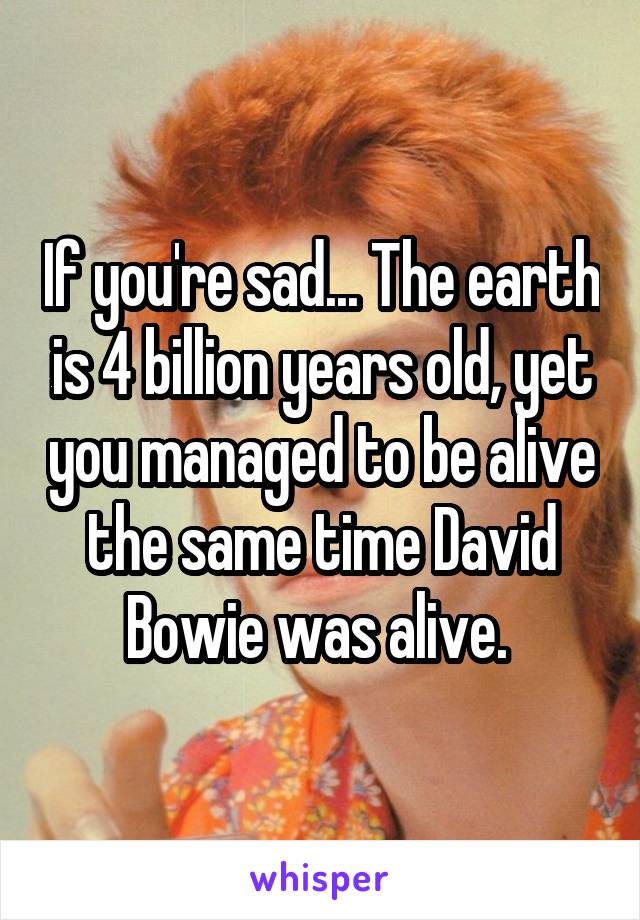 If you're sad... The earth is 4 billion years old, yet you managed to be alive the same time David Bowie was alive. 