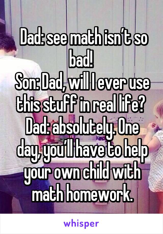  Dad: see math isn’t so bad! 
Son: Dad, will I ever use this stuff in real life? 
Dad: absolutely. One day, you’ll have to help your own child with math homework.