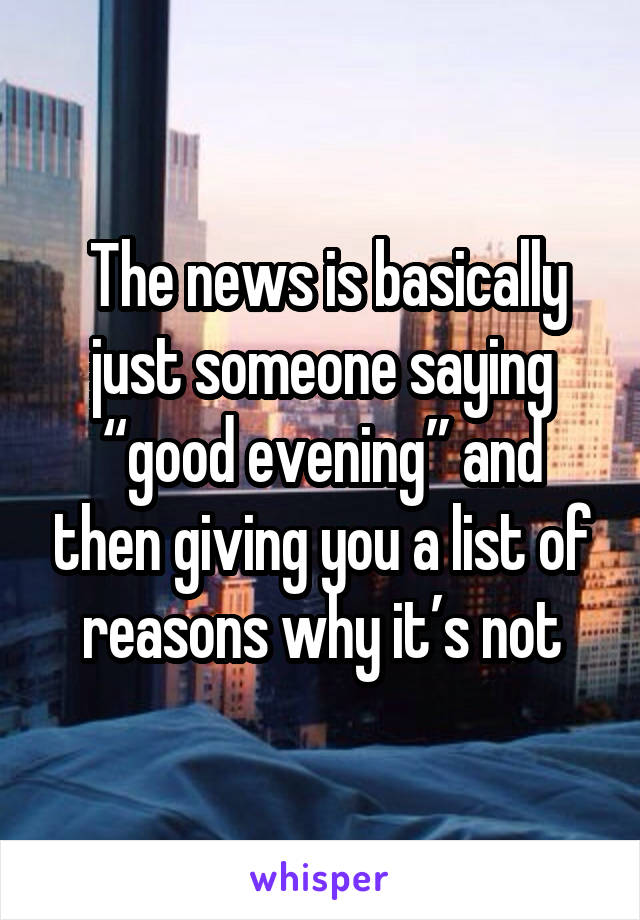  The news is basically just someone saying “good evening” and then giving you a list of reasons why it’s not
