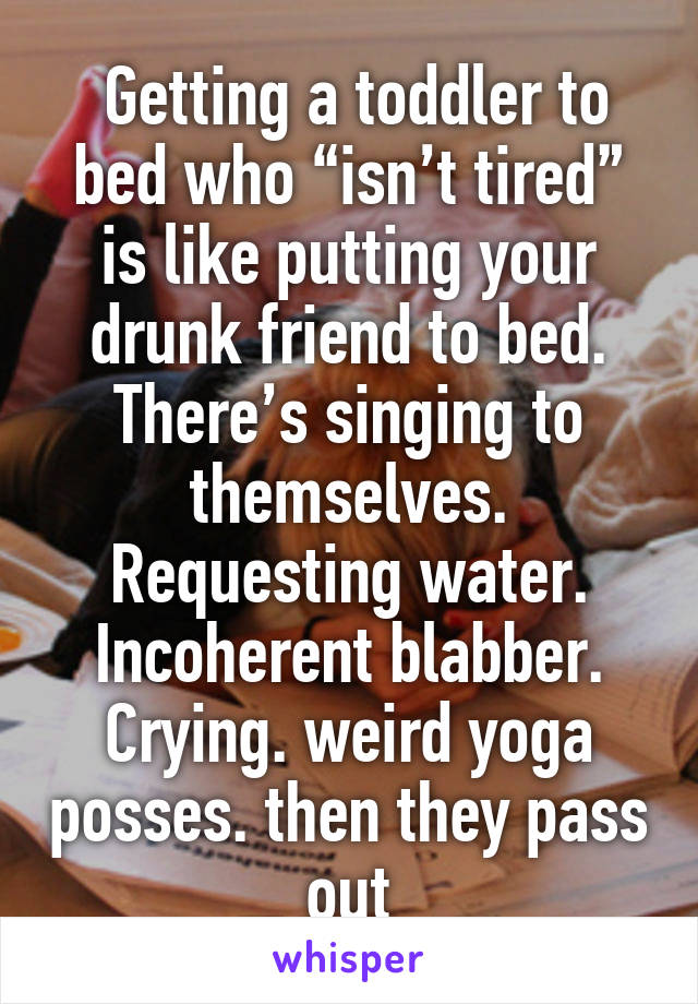  Getting a toddler to bed who “isn’t tired” is like putting your drunk friend to bed. There’s singing to themselves. Requesting water. Incoherent blabber. Crying. weird yoga posses. then they pass out