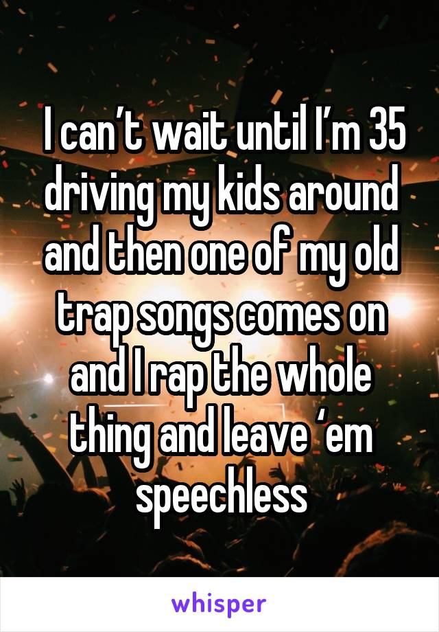 I can’t wait until I’m 35 driving my kids around and then one of my old trap songs comes on and I rap the whole thing and leave ‘em speechless