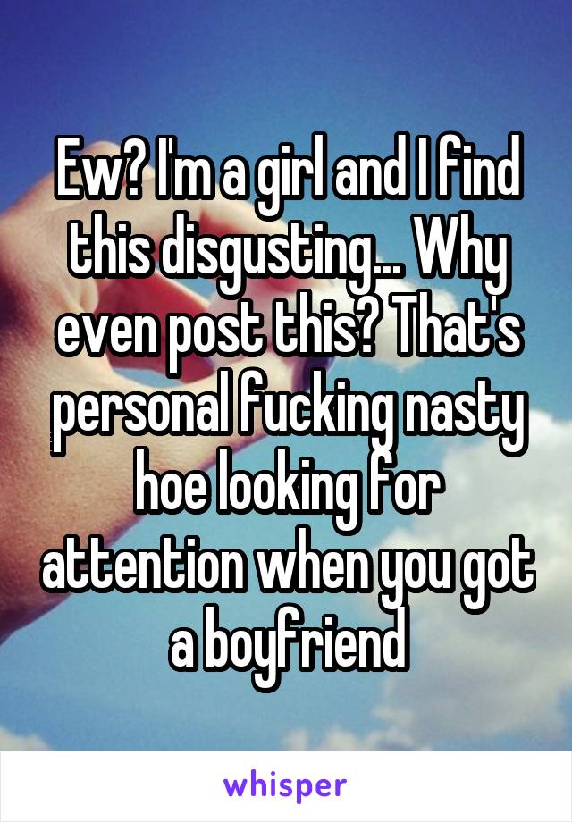 Ew? I'm a girl and I find this disgusting... Why even post this? That's personal fucking nasty hoe looking for attention when you got a boyfriend