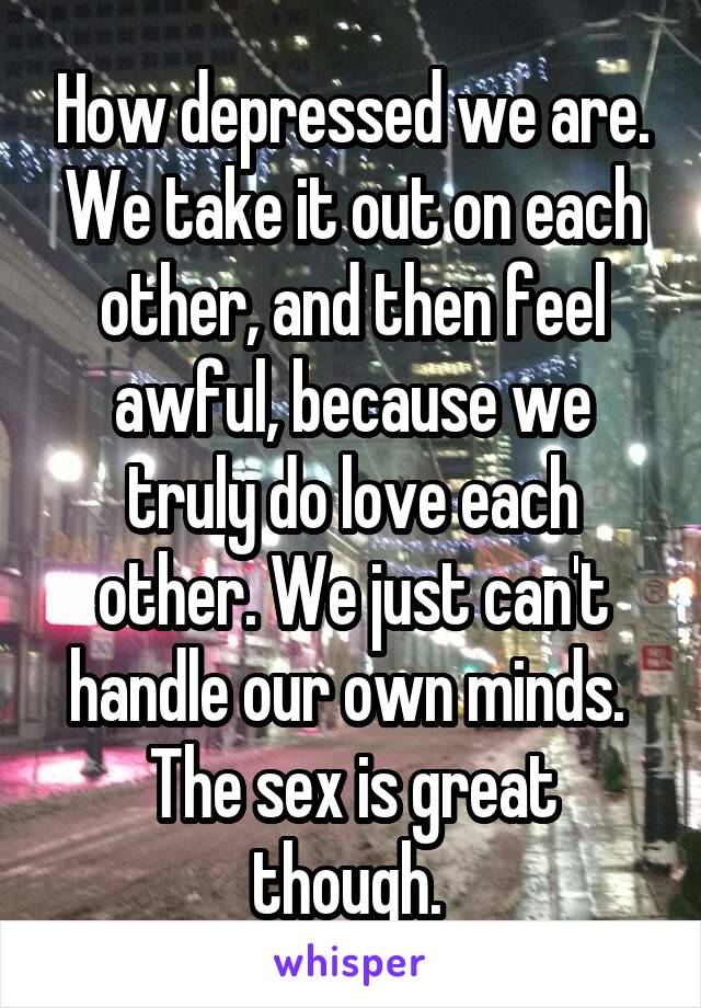 How depressed we are. We take it out on each other, and then feel awful, because we truly do love each other. We just can't handle our own minds. 
The sex is great though. 