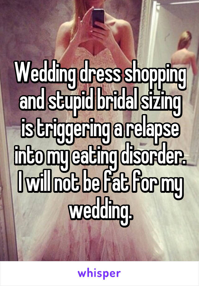 Wedding dress shopping and stupid bridal sizing is triggering a relapse into my eating disorder. I will not be fat for my wedding.