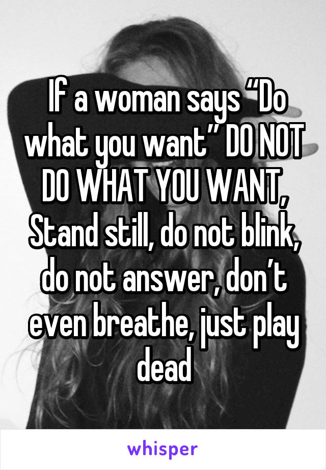  If a woman says “Do what you want” DO NOT DO WHAT YOU WANT, Stand still, do not blink, do not answer, don’t even breathe, just play dead