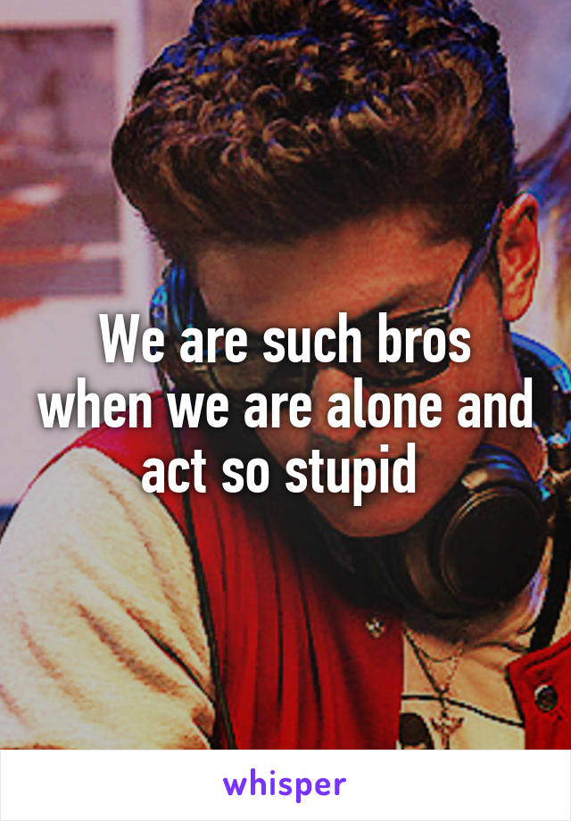 We are such bros when we are alone and act so stupid 