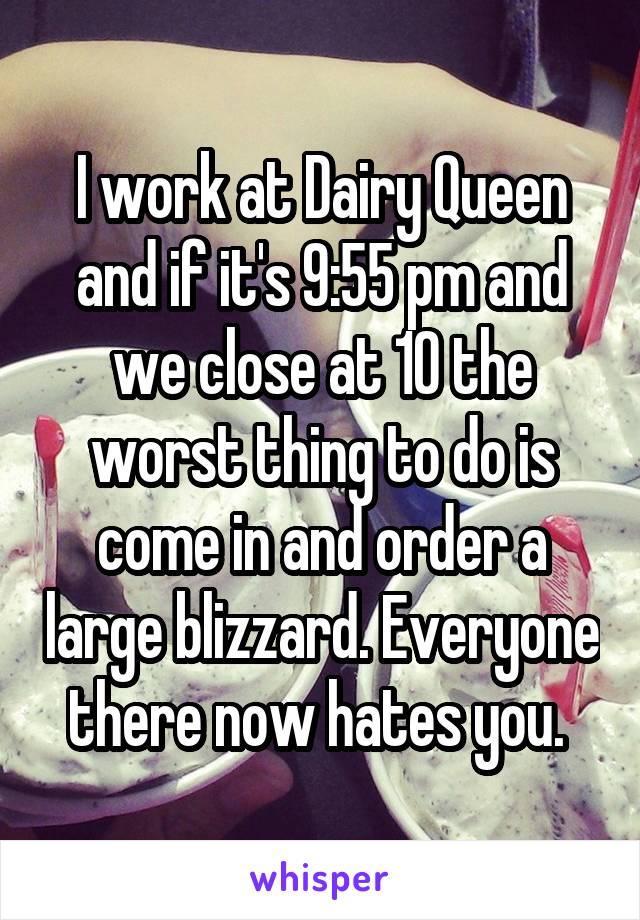 I work at Dairy Queen and if it's 9:55 pm and we close at 10 the worst thing to do is come in and order a large blizzard. Everyone there now hates you. 
