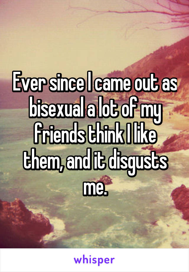 Ever since I came out as bisexual a lot of my friends think I like them, and it disgusts me.