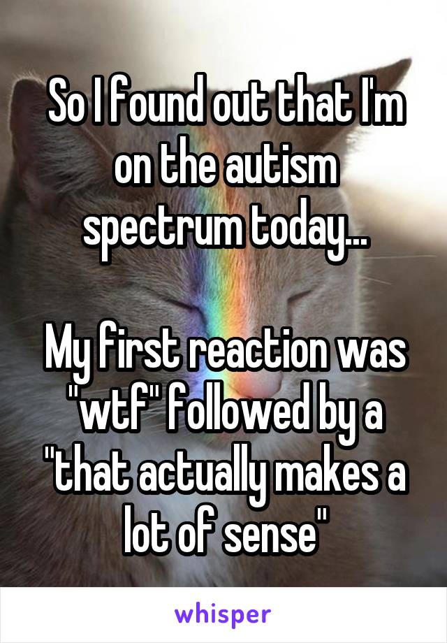 So I found out that I'm on the autism spectrum today...

My first reaction was "wtf" followed by a "that actually makes a lot of sense"