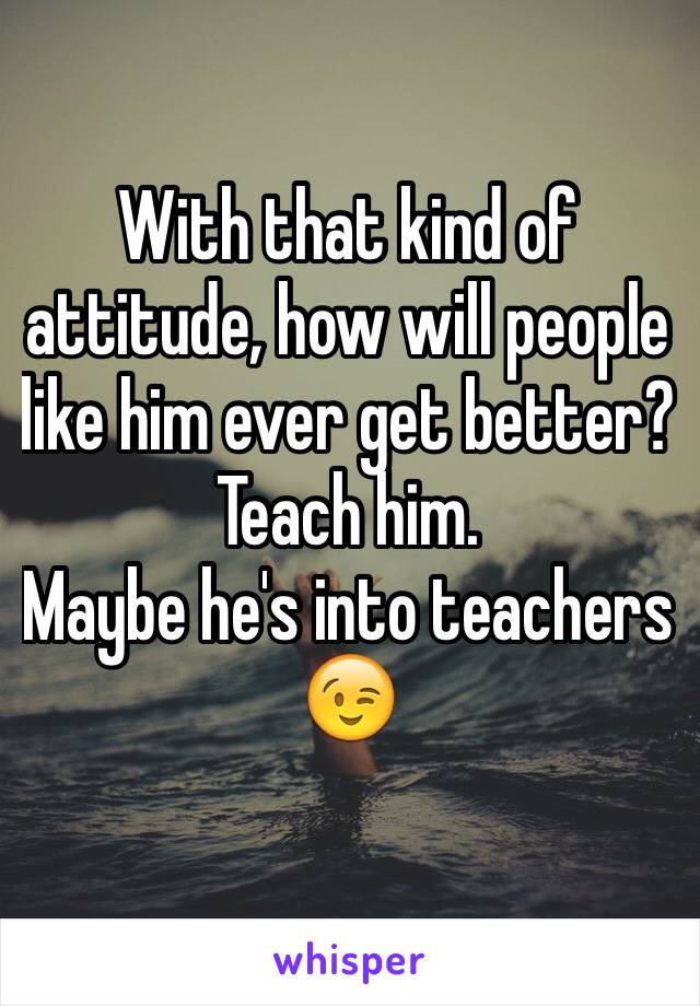 With that kind of attitude, how will people like him ever get better?
Teach him.
Maybe he's into teachers 😉 