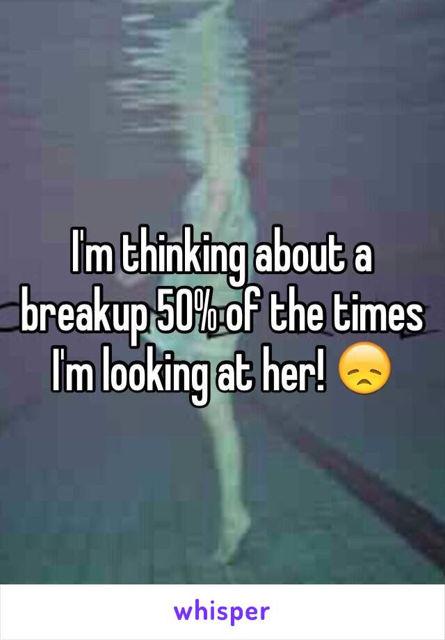 I'm thinking about a breakup 50% of the times I'm looking at her! 😞