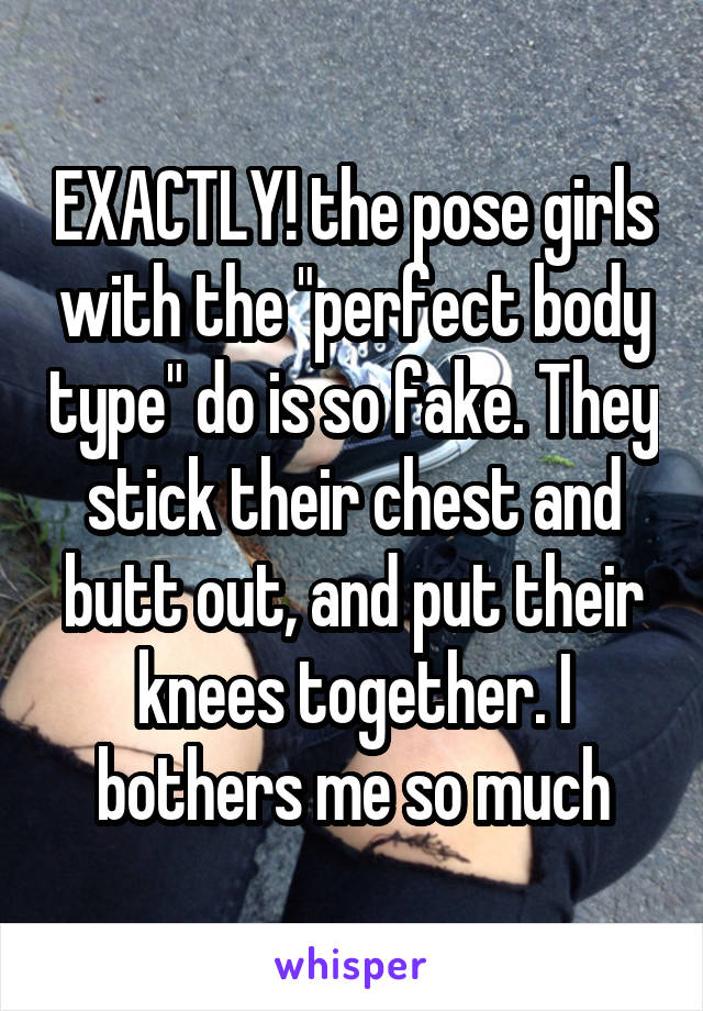 EXACTLY! the pose girls with the "perfect body type" do is so fake. They stick their chest and butt out, and put their knees together. I bothers me so much