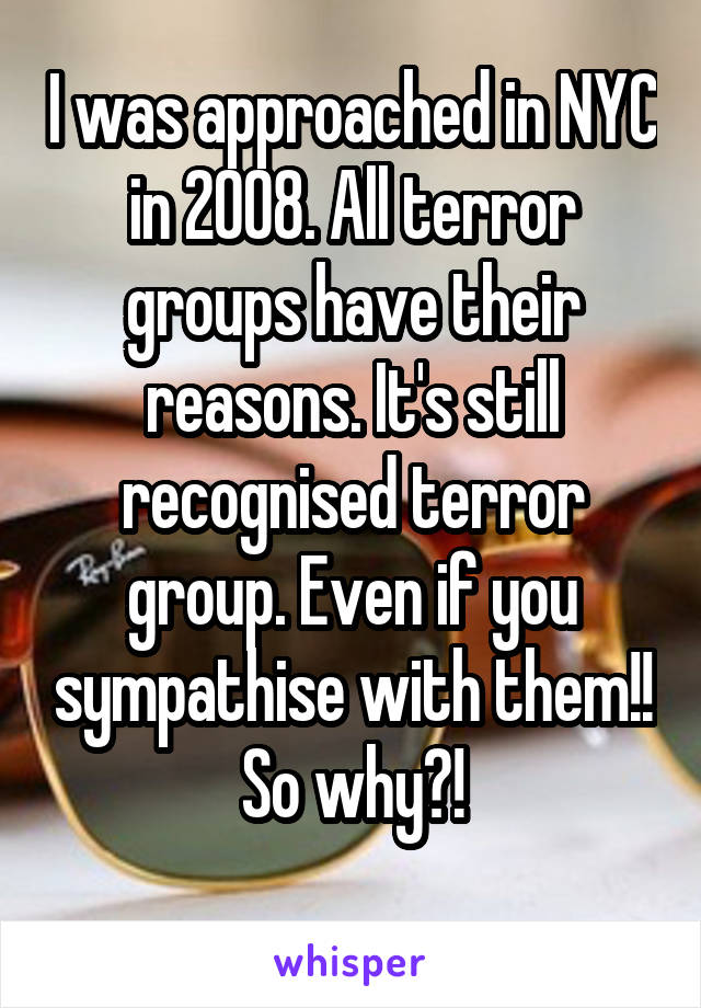 I was approached in NYC in 2008. All terror groups have their reasons. It's still recognised terror group. Even if you sympathise with them!! So why?!
