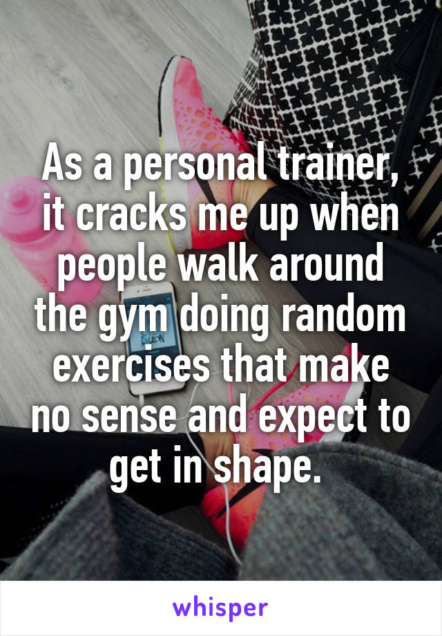 As a personal trainer, it cracks me up when people walk around the gym doing random exercises that make no sense and expect to get in shape. 