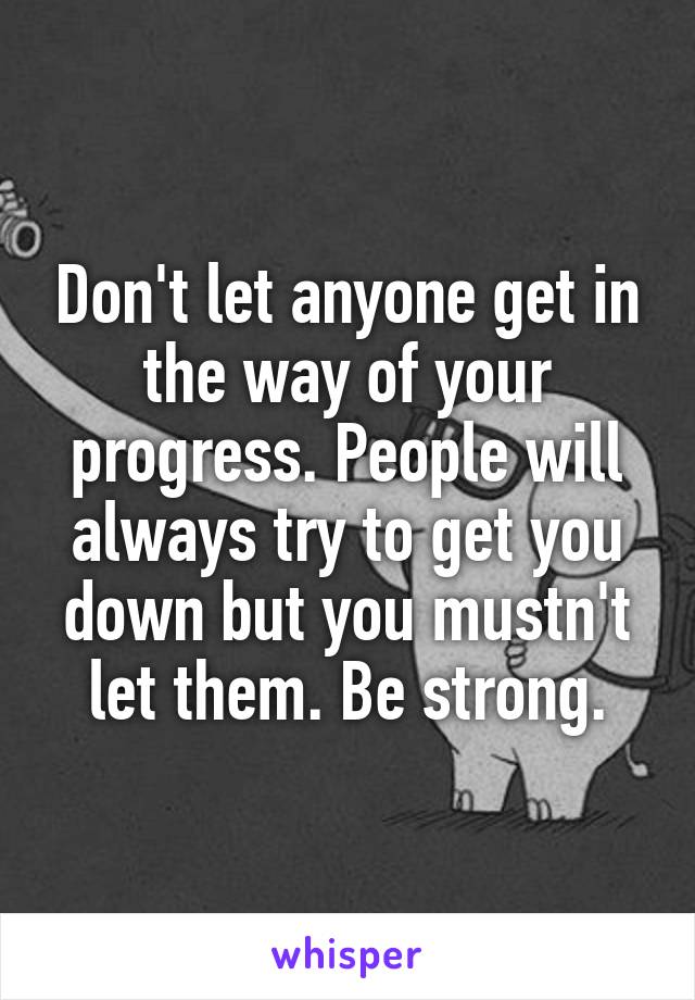 Don't let anyone get in the way of your progress. People will always try to get you down but you mustn't let them. Be strong.