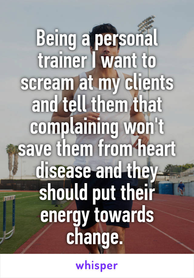 Being a personal trainer I want to scream at my clients and tell them that complaining won't save them from heart disease and they should put their energy towards change. 