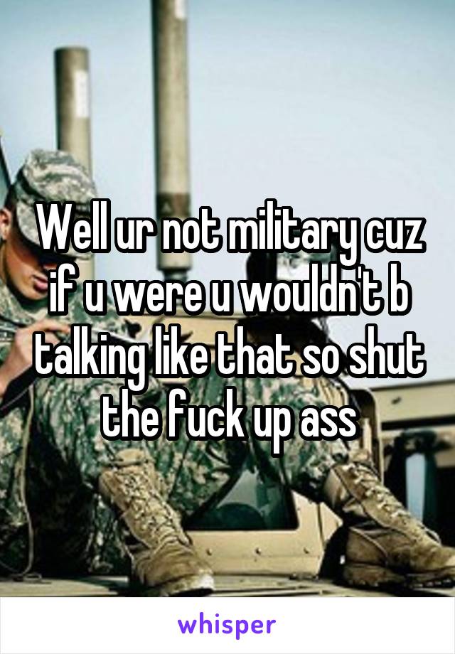Well ur not military cuz if u were u wouldn't b talking like that so shut the fuck up ass