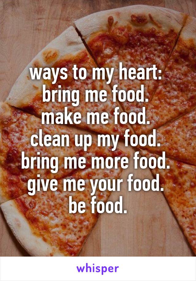 ways to my heart: 
bring me food. 
make me food. 
clean up my food. 
bring me more food. 
give me your food. 
be food.