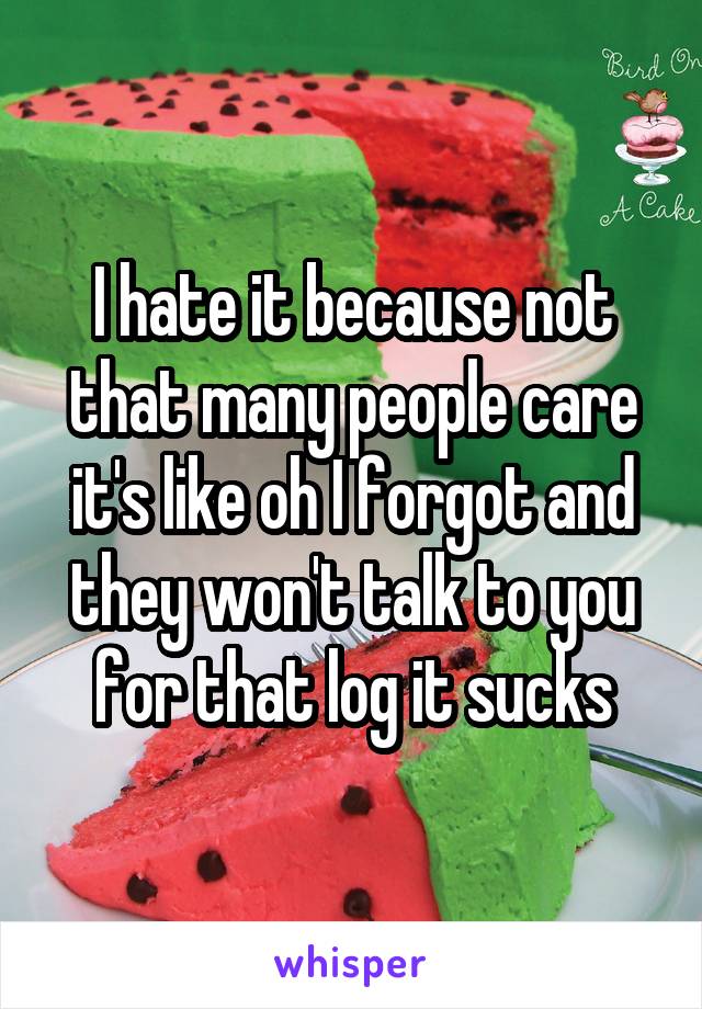 I hate it because not that many people care it's like oh I forgot and they won't talk to you for that log it sucks