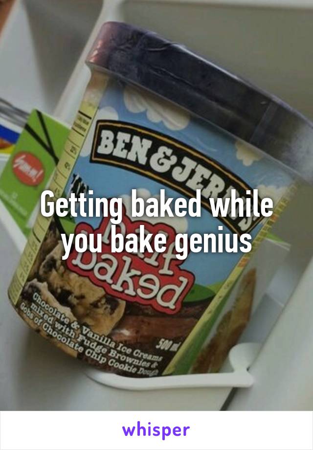 Getting baked while you bake genius