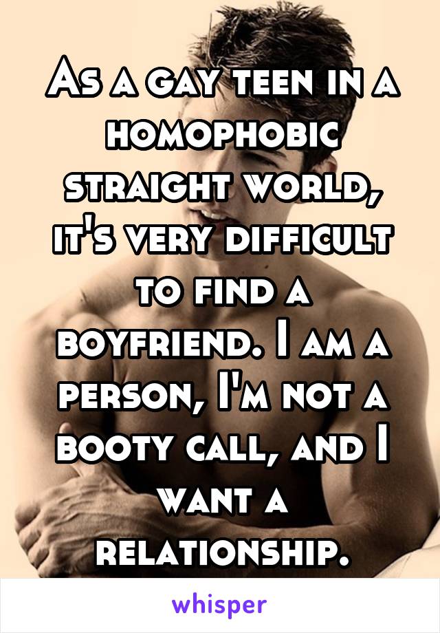 As a gay teen in a homophobic straight world, it's very difficult to find a boyfriend. I am a person, I'm not a booty call, and I want a relationship.