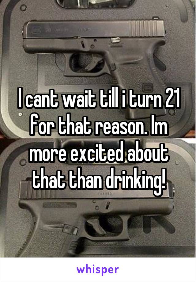 I cant wait till i turn 21 for that reason. Im more excited about that than drinking!