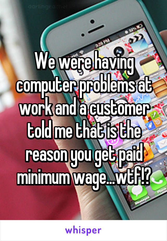 We were having computer problems at work and a customer told me that is the reason you get paid minimum wage...wtf!?