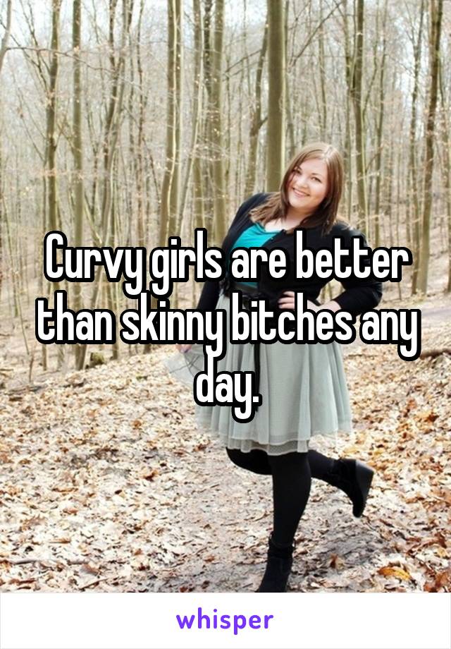 Curvy girls are better than skinny bitches any day.