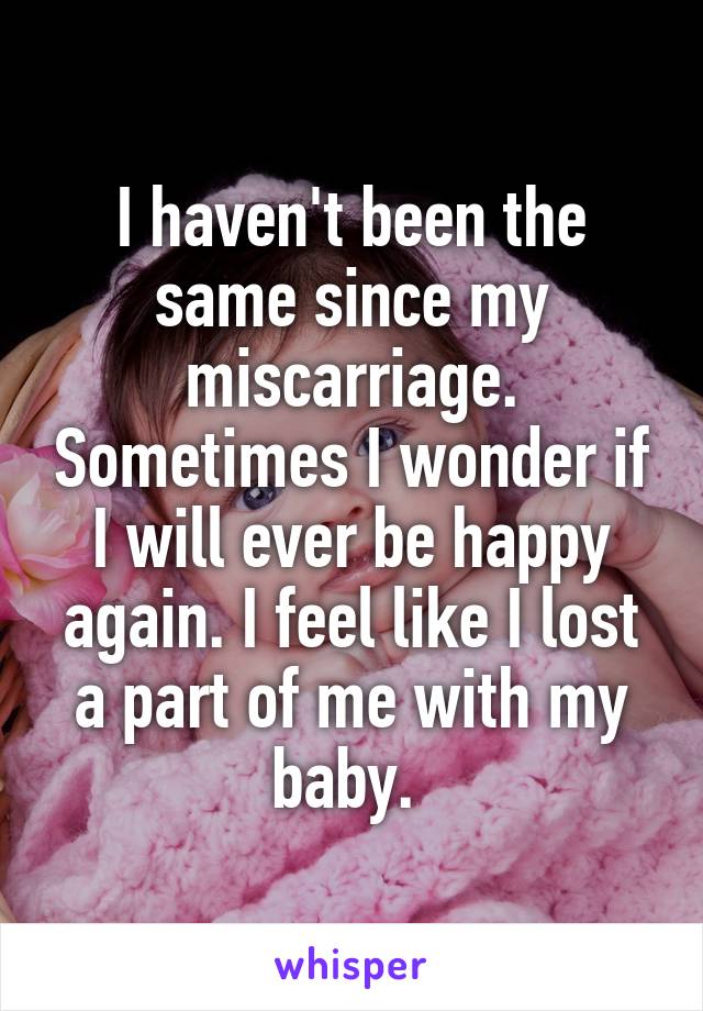 I haven't been the same since my miscarriage. Sometimes I wonder if I will ever be happy again. I feel like I lost a part of me with my baby. 
